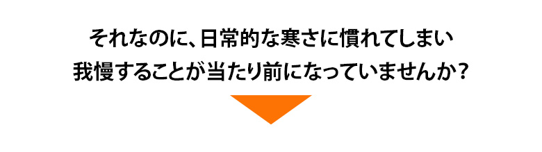 それなのに、日常的な寒さに慣れてしまい我慢することが当たり前になっていませんか？