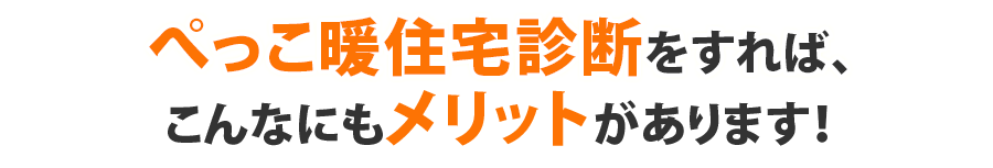 ぺっこ暖住宅診断をすれば、こんなにもメリットがあります！