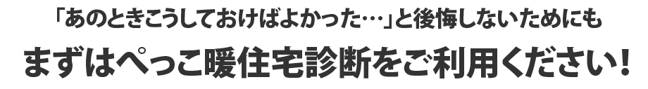「あのときこうしておけばよかった…」と後悔しないためにもまずはぺっこ暖住宅診断をご利用ください！